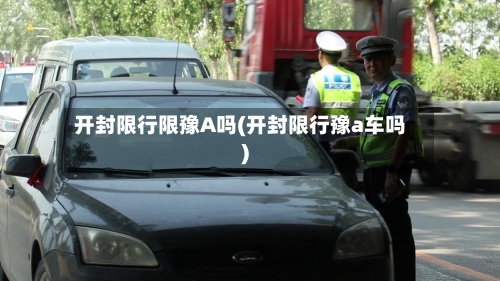 开封限行限豫A吗(开封限行豫a车吗)