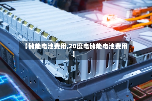【储能电池费用,20度电储能电池费用】-第2张图片