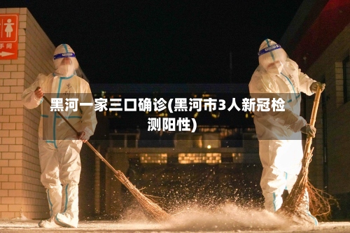 黑河一家三口确诊(黑河市3人新冠检测阳性)-第3张图片