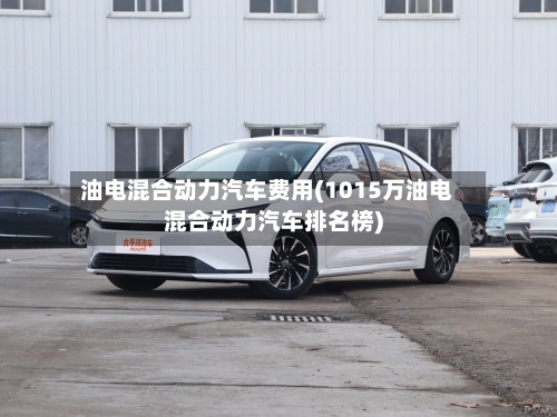 油电混合动力汽车费用(1015万油电混合动力汽车排名榜)