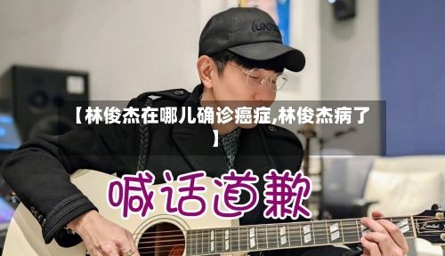 【林俊杰在哪儿确诊癌症,林俊杰病了】-第2张图片