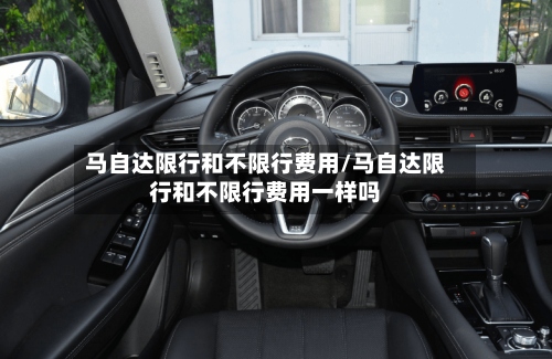 马自达限行和不限行费用/马自达限行和不限行费用一样吗