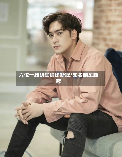六位一线明星确诊新冠/知名明星新冠
