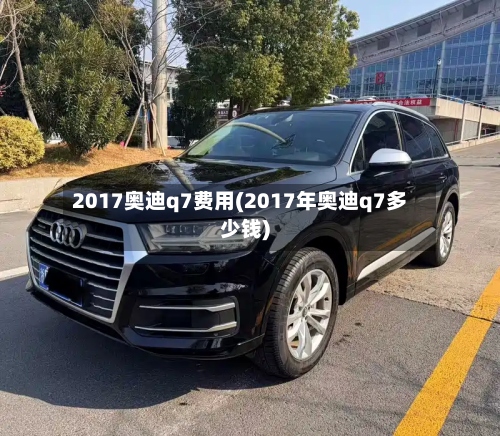 2017奥迪q7费用(2017年奥迪q7多少钱)