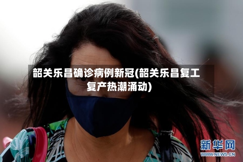 韶关乐昌确诊病例新冠(韶关乐昌复工复产热潮涌动)-第3张图片