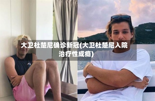大卫杜楚尼确诊新冠(大卫杜楚尼入院治疗性成瘾)