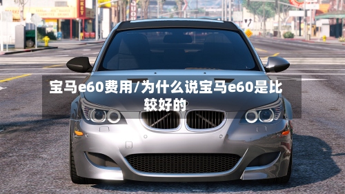 宝马e60费用/为什么说宝马e60是比较好的