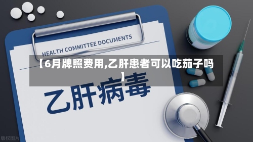 【6月牌照费用,乙肝患者可以吃茄子吗】-第2张图片