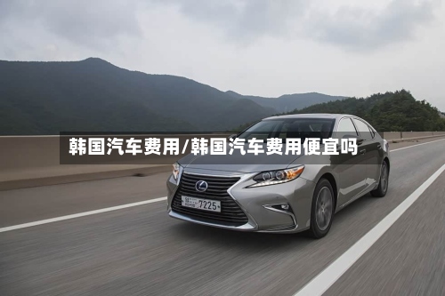 韩国汽车费用/韩国汽车费用便宜吗