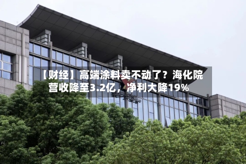 【财经】高端涂料卖不动了？海化院营收降至3.2亿，净利大降19%-第1张图片