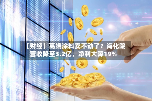 【财经】高端涂料卖不动了？海化院营收降至3.2亿，净利大降19%-第2张图片