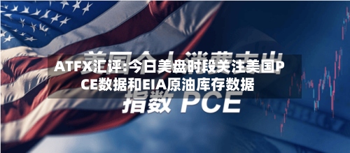 ATFX汇评:今日美盘时段关注美国PCE数据和EIA原油库存数据-第3张图片