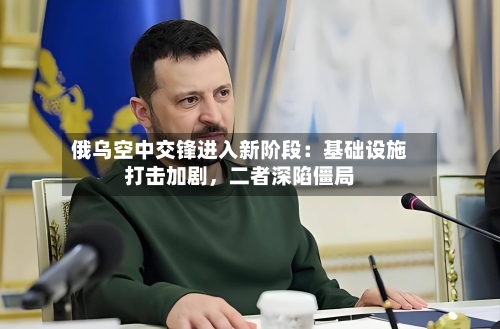 俄乌空中交锋进入新阶段：基础设施打击加剧，二者深陷僵局-第2张图片