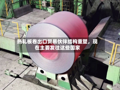 热轧板卷出口贸易伙伴结构重塑	，现在主要发往这些国家-第1张图片
