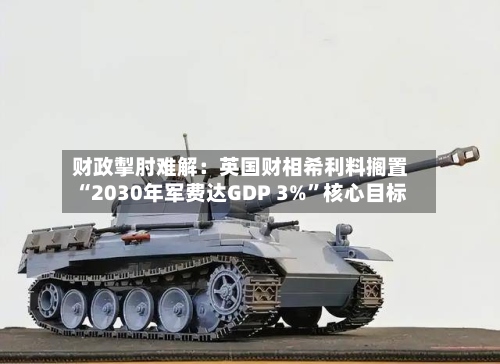 财政掣肘难解：英国财相希利料搁置“2030年军费达GDP 3%”核心目标-第2张图片