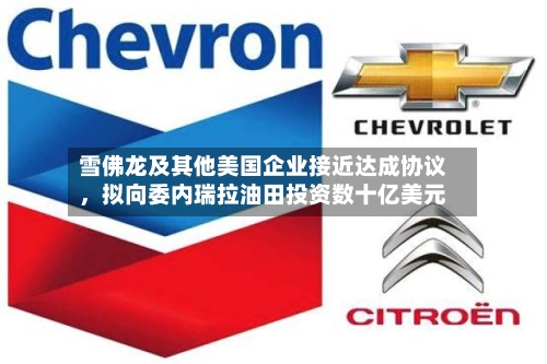 雪佛龙及其他美国企业接近达成协议，拟向委内瑞拉油田投资数十亿美元-第2张图片