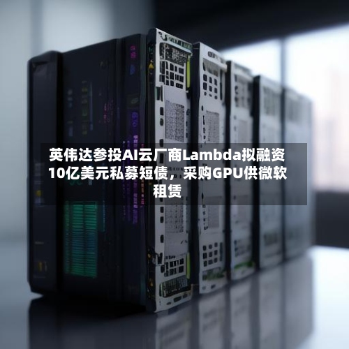 英伟达参投AI云厂商Lambda拟融资10亿美元私募短债，采购GPU供微软租赁