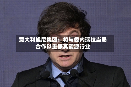 意大利埃尼集团：将与委内瑞拉当局合作以重振其能源行业-第3张图片