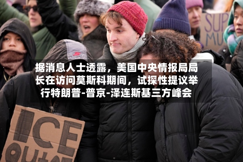 据消息人士透露，美国中央情报局局长在访问莫斯科期间，试探性提议举行特朗普‑普京‑泽连斯基三方峰会