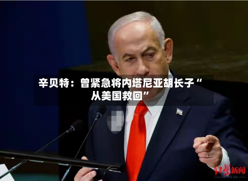 辛贝特：曾紧急将内塔尼亚胡长子“从美国救回”-第3张图片