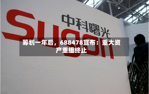 筹划一年后	，688478宣布：重大资产重组终止-第2张图片