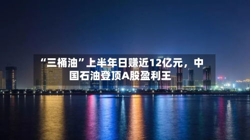 “三桶油”上半年日赚近12亿元，中国石油登顶A股盈利王