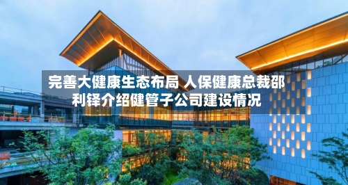 完善大健康生态布局 人保健康总裁邵利铎介绍健管子公司建设情况