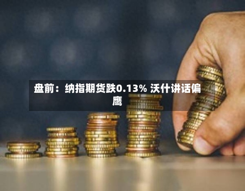盘前：纳指期货跌0.13% 沃什讲话偏鹰-第3张图片