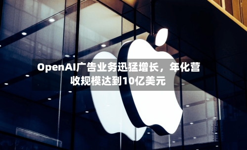 OpenAI广告业务迅猛增长	，年化营收规模达到10亿美元-第2张图片