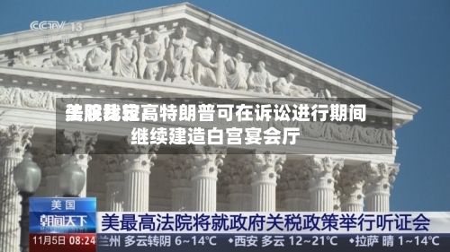 美股比较高法院裁定：特朗普可在诉讼进行期间继续建造白宫宴会厅-第3张图片