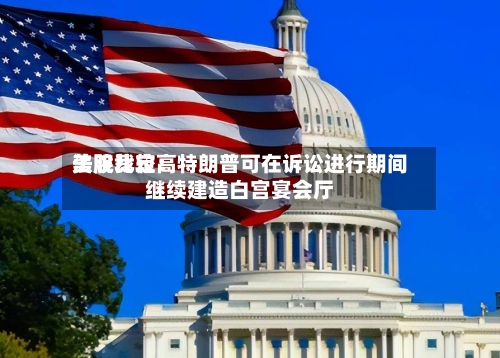 美股比较高法院裁定：特朗普可在诉讼进行期间继续建造白宫宴会厅-第1张图片