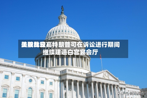 美股比较高法院裁定：特朗普可在诉讼进行期间继续建造白宫宴会厅-第2张图片