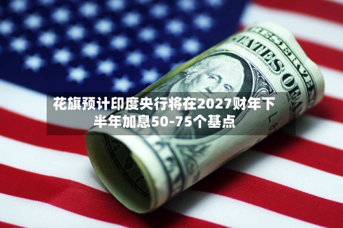 花旗预计印度央行将在2027财年下半年加息50-75个基点-第2张图片