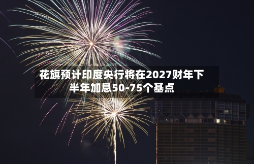 花旗预计印度央行将在2027财年下半年加息50-75个基点