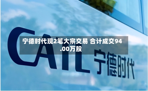 宁德时代现2笔大宗交易 合计成交94.00万股