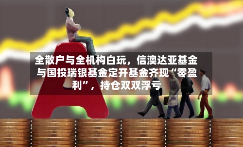 全散户与全机构白玩，信澳达亚基金与国投瑞银基金定开基金齐现“零盈利”	，持仓双双浮亏-第2张图片
