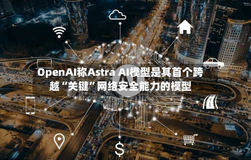 OpenAI称Astra AI模型是其首个跨越“关键	”网络安全能力的模型-第2张图片