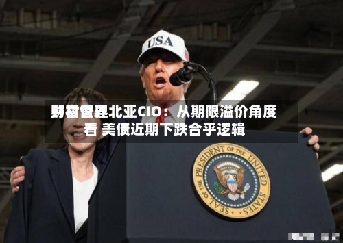 野村世界财富管理北亚CIO：从期限溢价角度看 美债近期下跌合乎逻辑-第2张图片