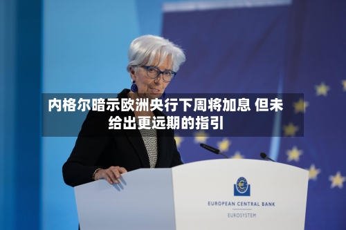 内格尔暗示欧洲央行下周将加息 但未给出更远期的指引
