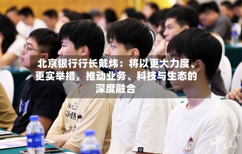 北京银行行长戴炜：将以更大力度、更实举措，推动业务、科技与生态的深度融合