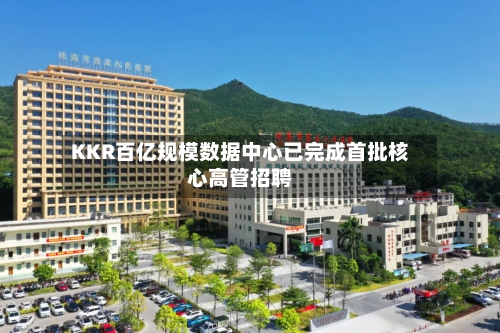 KKR百亿规模数据中心已完成首批核心高管招聘