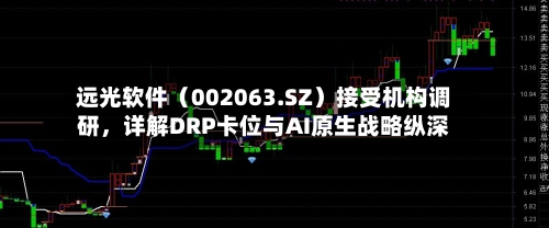 远光软件（002063.SZ）接受机构调研，详解DRP卡位与AI原生战略纵深-第2张图片