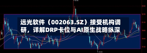 远光软件（002063.SZ）接受机构调研，详解DRP卡位与AI原生战略纵深
