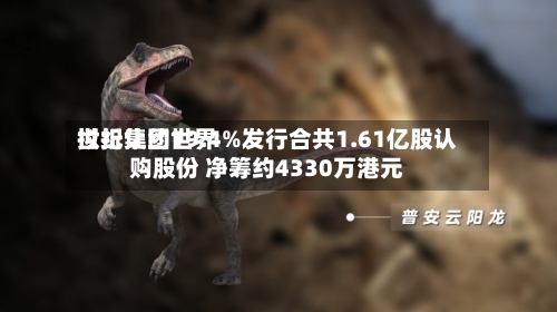 世纪集团世界拟折让约19.4%发行合共1.61亿股认购股份 净筹约4330万港元-第3张图片