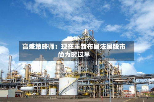 高盛策略师：现在重新布局法国股市尚为时过早