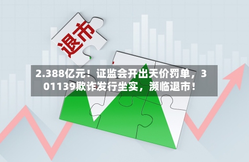 2.388亿元！证监会开出天价罚单，301139欺诈发行坐实，濒临退市！