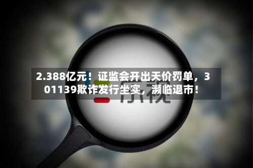 2.388亿元！证监会开出天价罚单，301139欺诈发行坐实，濒临退市！-第2张图片