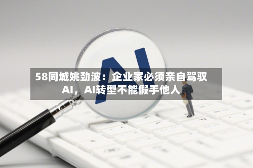 58同城姚劲波：企业家必须亲自驾驭AI，AI转型不能假手他人-第2张图片