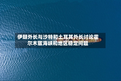 伊朗外长与沙特和土耳其外长讨论霍尔木兹海峡和地区稳定问题