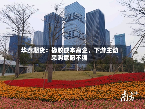 华泰期货：橡胶成本高企，下游主动采购意愿不强-第1张图片
